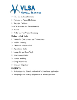  Time and Distance Problems
 Problems on Age and Relations
 Direction Problems
 ODD Man Out and Series Problems
 Puzzles
 Verbal and Non Verbal Reasoning
Module 14: Soft Skills
 Personality Development and Enhancement
 Positive Thinking
 Effective Communication
 Presentation Skills
 Leadership and Team Work
 Inter-Personal Skills
 Resume Building
 Group Discussions
 Interview Etiquettes
PROJECTS:
 Designing a user friendly project in Windows based application
 Designing a user friendly project in Web based application
 