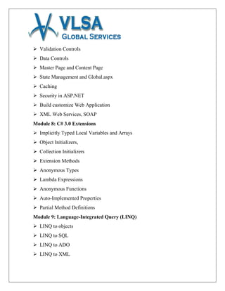  Validation Controls
 Data Controls
 Master Page and Content Page
 State Management and Global.aspx
 Caching
 Security in ASP.NET
 Build customize Web Application
 XML Web Services, SOAP
Module 8: C# 3.0 Extensions
 Implicitly Typed Local Variables and Arrays
 Object Initializers,
 Collection Initializers
 Extension Methods
 Anonymous Types
 Lambda Expressions
 Anonymous Functions
 Auto-Implemented Properties
 Partial Method Definitions
Module 9: Language-Integrated Query (LINQ)
 LINQ to objects
 LINQ to SQL
 LINQ to ADO
 LINQ to XML
 