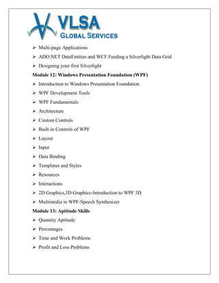  Multi-page Applications
 ADO.NET DataEntities and WCF Feeding a Silverlight Data Grid
 Designing your first Silverlight
Module 12: Windows Presentation Foundation (WPF)
 Introduction to Windows Presentation Foundation
 WPF Development Tools
 WPF Fundamentals
 Architecture
 Custom Controls
 Built-in Controls of WPF
 Layout
 Input
 Data Binding
 Templates and Styles
 Resources
 Interactions
 2D Graphics,3D Graphics-Introduction to WPF 3D
 Multimedia in WPF-Speech Synthesizer
Module 13: Aptitude Skills
 Quantity Aptitude
 Percentages
 Time and Work Problems
 Profit and Loss Problems
 