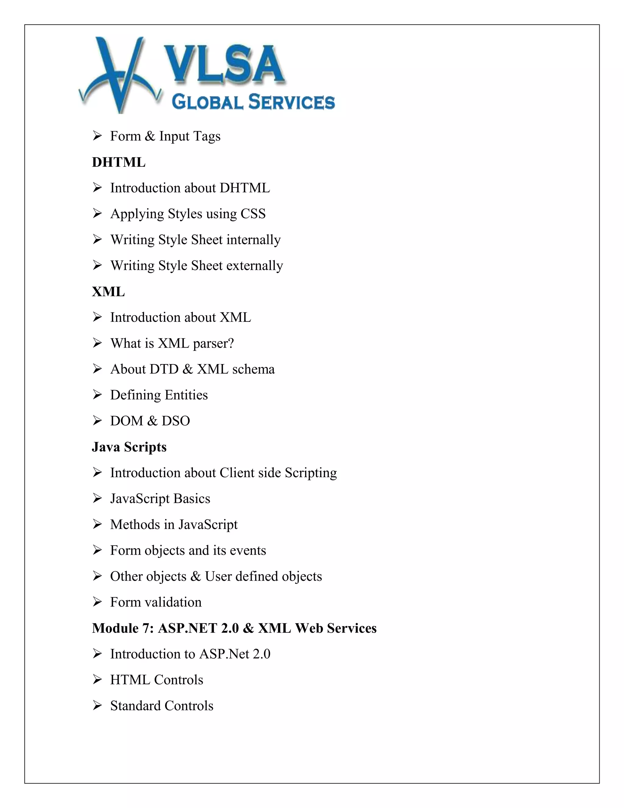  Form & Input Tags
DHTML
 Introduction about DHTML
 Applying Styles using CSS
 Writing Style Sheet internally
 Writing Style Sheet externally
XML
 Introduction about XML
 What is XML parser?
 About DTD & XML schema
 Defining Entities
 DOM & DSO
Java Scripts
 Introduction about Client side Scripting
 JavaScript Basics
 Methods in JavaScript
 Form objects and its events
 Other objects & User defined objects
 Form validation
Module 7: ASP.NET 2.0 & XML Web Services
 Introduction to ASP.Net 2.0
 HTML Controls
 Standard Controls
 