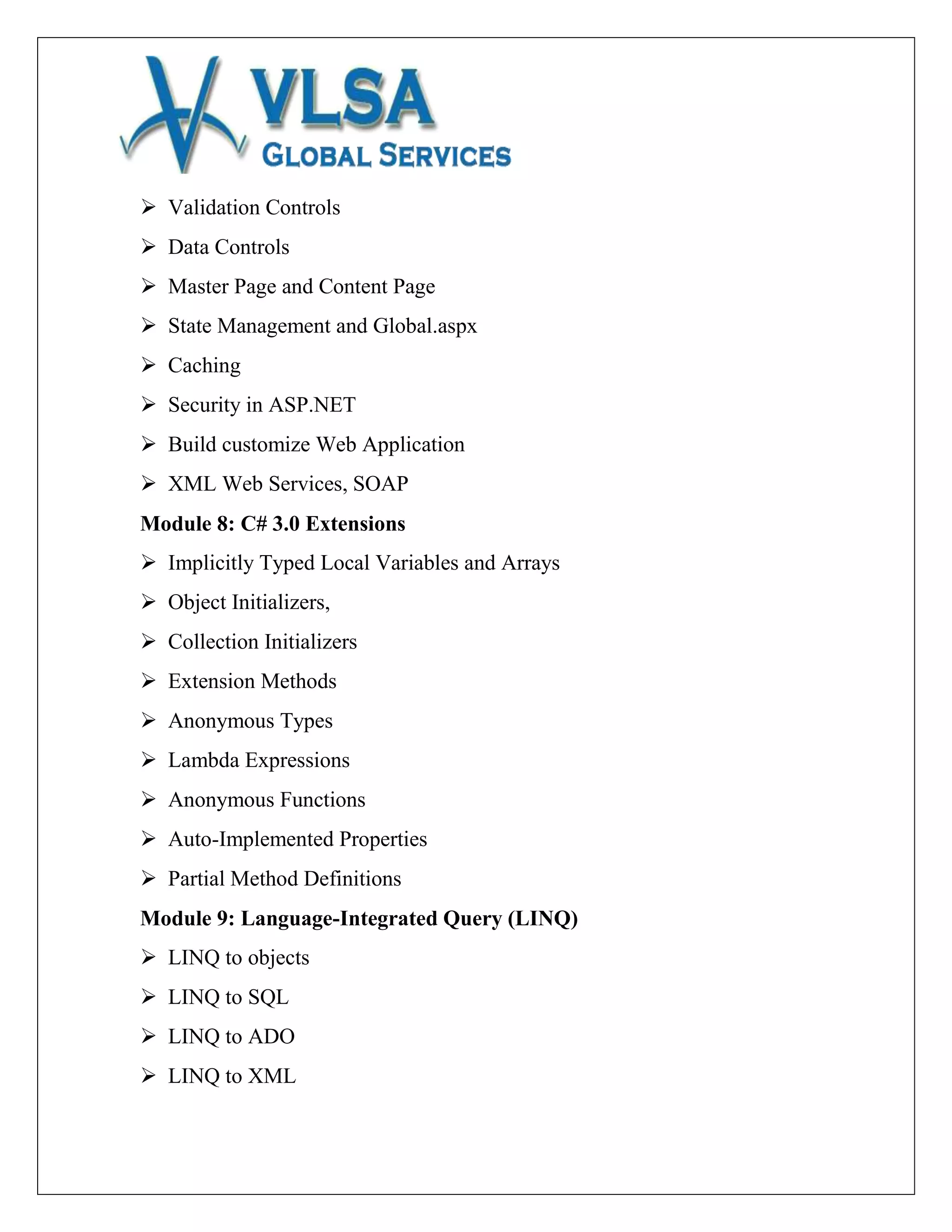  Validation Controls
 Data Controls
 Master Page and Content Page
 State Management and Global.aspx
 Caching
 Security in ASP.NET
 Build customize Web Application
 XML Web Services, SOAP
Module 8: C# 3.0 Extensions
 Implicitly Typed Local Variables and Arrays
 Object Initializers,
 Collection Initializers
 Extension Methods
 Anonymous Types
 Lambda Expressions
 Anonymous Functions
 Auto-Implemented Properties
 Partial Method Definitions
Module 9: Language-Integrated Query (LINQ)
 LINQ to objects
 LINQ to SQL
 LINQ to ADO
 LINQ to XML
 