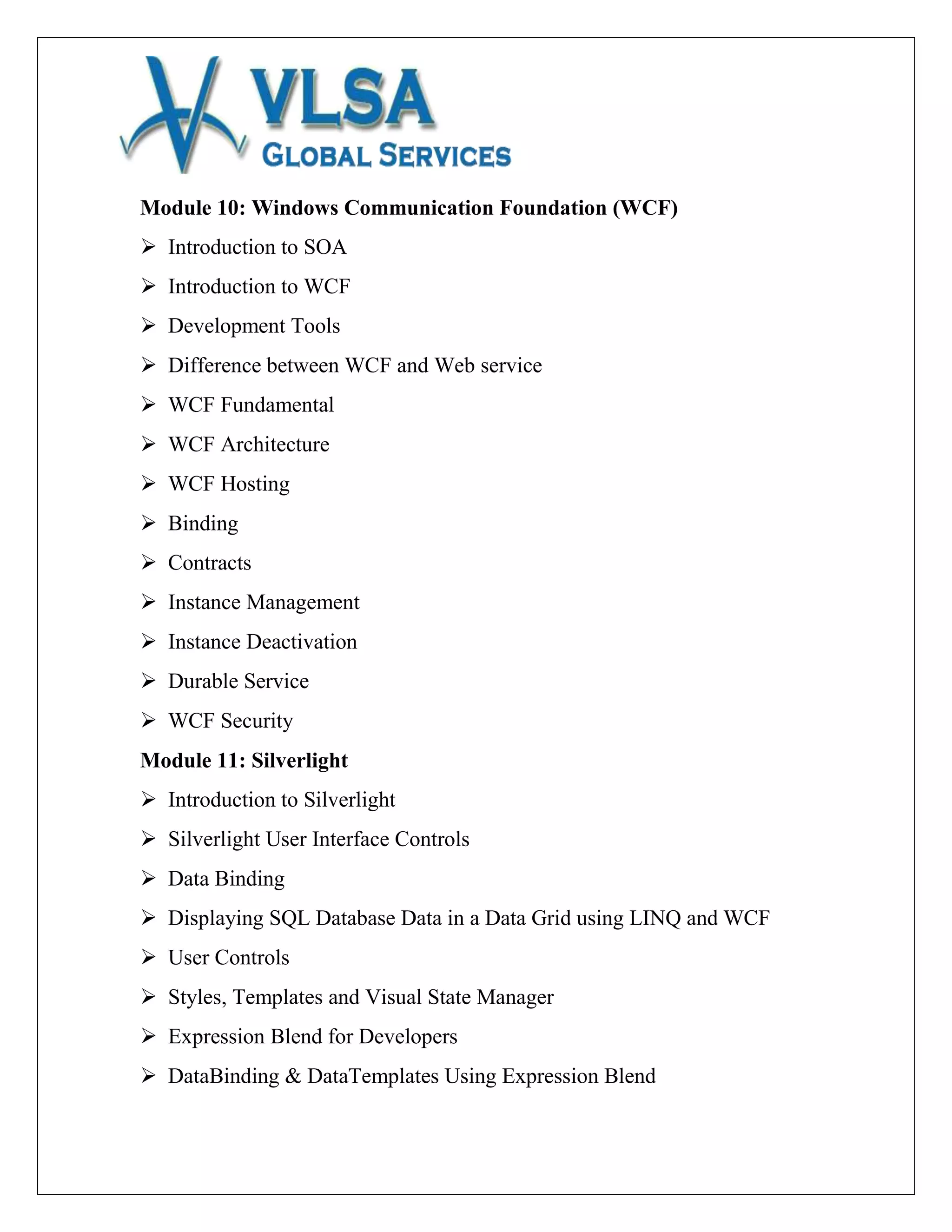 Module 10: Windows Communication Foundation (WCF)
 Introduction to SOA
 Introduction to WCF
 Development Tools
 Difference between WCF and Web service
 WCF Fundamental
 WCF Architecture
 WCF Hosting
 Binding
 Contracts
 Instance Management
 Instance Deactivation
 Durable Service
 WCF Security
Module 11: Silverlight
 Introduction to Silverlight
 Silverlight User Interface Controls
 Data Binding
 Displaying SQL Database Data in a Data Grid using LINQ and WCF
 User Controls
 Styles, Templates and Visual State Manager
 Expression Blend for Developers
 DataBinding & DataTemplates Using Expression Blend
 
