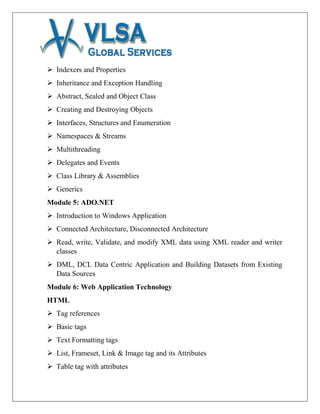  Indexers and Properties
 Inheritance and Exception Handling
 Abstract, Sealed and Object Class
 Creating and Destroying Objects
 Interfaces, Structures and Enumeration
 Namespaces & Streams
 Multithreading
 Delegates and Events
 Class Library & Assemblies
 Generics
Module 5: ADO.NET
 Introduction to Windows Application
 Connected Architecture, Disconnected Architecture
 Read, write, Validate, and modify XML data using XML reader and writer
classes
 DML, DCL Data Centric Application and Building Datasets from Existing
Data Sources
Module 6: Web Application Technology
HTML
 Tag references
 Basic tags
 Text Formatting tags
 List, Frameset, Link & Image tag and its Attributes
 Table tag with attributes
 
