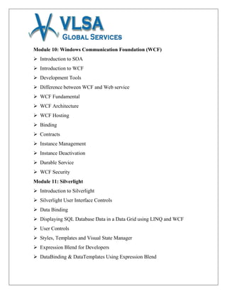 Module 10: Windows Communication Foundation (WCF)
 Introduction to SOA
 Introduction to WCF
 Development Tools
 Difference between WCF and Web service
 WCF Fundamental
 WCF Architecture
 WCF Hosting
 Binding
 Contracts
 Instance Management
 Instance Deactivation
 Durable Service
 WCF Security
Module 11: Silverlight
 Introduction to Silverlight
 Silverlight User Interface Controls
 Data Binding
 Displaying SQL Database Data in a Data Grid using LINQ and WCF
 User Controls
 Styles, Templates and Visual State Manager
 Expression Blend for Developers
 DataBinding & DataTemplates Using Expression Blend
 