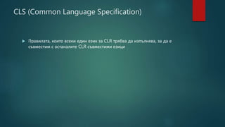 CLS (Common Language Specification)
 Правилата, които всеки един език за CLR трябва да изпълнява, за да е
съвместим с останалите CLR съвместими езици
 