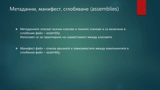 Mетаданни, манифест, сглобяване (assemblies)
 Метаданните описват всички класове и техните членове и са включени в
сглобения файл – assembly.
Използват се за гарантиране на съвместимост между класовете
 Манифест файл – описва връзките и зависимостите между компонентите в
сглобения файл – assembly.
 