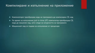 Компилиране и изпълнение на приложение
 Компилаторът преобразува кода на програмата до компилиран CIL код
 По време на изпълнение just-in-time (JIT) компилатор преобразува CIL
кода до машинен код, като следи за сигурността на програмата
 Машинният код се подава за изпълнение от процесора
 