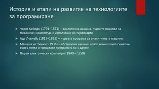 История и етапи на развитие на технологиите
за програмиране
 Чарлз Бабидж (1791–1871) – аналитична машина, първите планове за
механичен компютър, с използване на перфокарти
 Ада Лъвлейс (1815–1852) – първата програма за аналитичната машина
 Машина на Тюринг (1936) – абстрактна машина, която манипулира символи
върху лента и представя програмата като данни
 Първи електрически компютри (1940 – 1950)
 