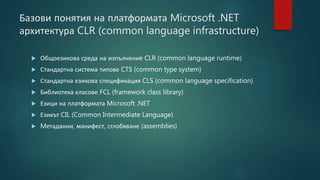 Базови понятия на платформата Microsoft .NET
архитектура CLR (common language infrastructure)
 Общоезикова среда на изпълнениe CLR (common language runtime)
 Стандартна система типове CTS (common type system)
 Стандартна езикова спецификация CLS (common language specification)
 Библиотека класове FCL (framework class library)
 Езици на платформата Microsoft .NET
 Езикът CIL (Common Intermediate Language)
 Mетаданни, манифест, сглобяване (assemblies)
 