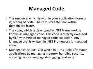 Managed Code
• The resource, which is with in your application domain
is, managed code. The resources that are within
domain are faster.
• The code, which is developed in .NET framework, is
known as managed code. This code is directly executed
by CLR with help of managed code execution. Any
language that is written in .NET Framework is managed
code.
• Managed code uses CLR which in turns looks after your
applications by managing memory, handling security,
allowing cross - language debugging, and so on.
 