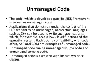 Unmanaged Code
• The code, which is developed outside .NET, Framework
is known as unmanaged code.
• Applications that do not run under the control of the
CLR are said to be unmanaged, and certain languages
such as C++ can be used to write such applications,
which, for example, access low - level functions of the
operating system. Background compatibility with code
of VB, ASP and COM are examples of unmanaged code.
• Unmanaged code can be unmanaged source code and
unmanaged compile code.
• Unmanaged code is executed with help of wrapper
classes.
 