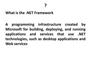 ?
What is the .NET Framework
A programming infrastructure created by
Microsoft for building, deploying, and running
applications and services that use .NET
technologies, such as desktop applications and
Web services
 