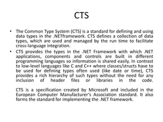 CTS
• The Common Type System (CTS) is a standard for defining and using
data types in the .NETframework. CTS defines a collection of data
types, which are used and managed by the run time to facilitate
cross-language integration.
• CTS provides the types in the .NET Framework with which .NET
applications, components and controls are built in different
programming languages so information is shared easily. In contrast
to low-level languages like C and C++ where classes/structs have to
be used for defining types often used (like date or time), CTS
provides a rich hierarchy of such types without the need for any
inclusion of header files or libraries in the code.
CTS is a specification created by Microsoft and included in the
European Computer Manufacturer‘s Association standard. It also
forms the standard for implementing the .NET framework.
 