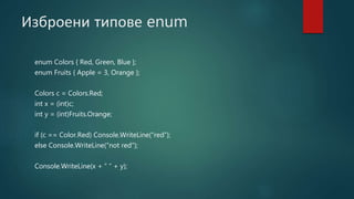 Изброени типове enum
enum Colors { Red, Green, Blue };
enum Fruits { Apple = 3, Orange };
Colors c = Colors.Red;
int x = (int)c;
int y = (int)Fruits.Orange;
if (c == Color.Red) Console.WriteLine(“red”);
else Console.WriteLine(“not red”);
Console.WriteLine(x + ” ” + y);
 