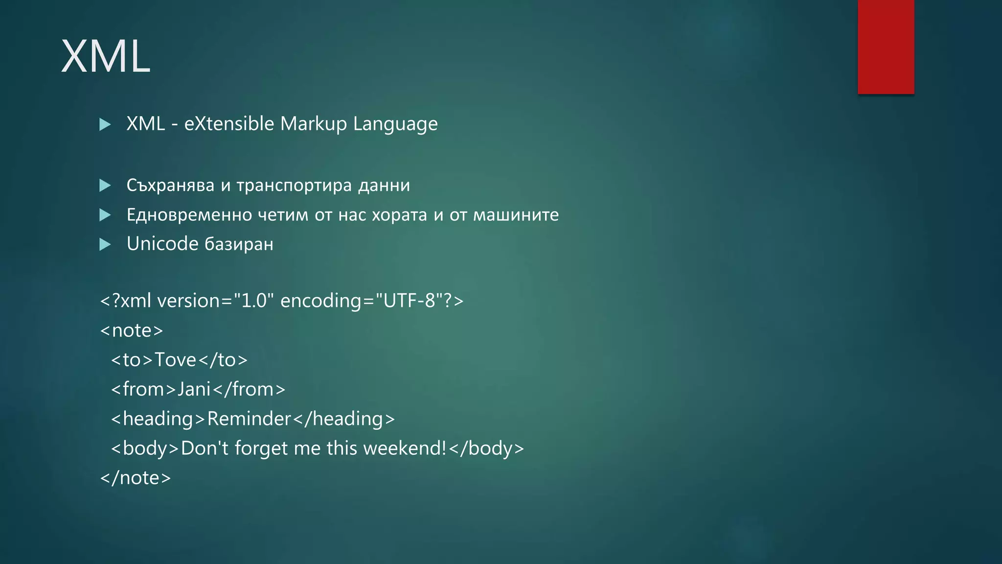 XML
 XML - eXtensible Markup Language
 Съхранява и транспортира данни
 Едновременно четим от нас хората и от машините
 Unicode базиран
<?xml version="1.0" encoding="UTF-8"?>
<note>
<to>Tove</to>
<from>Jani</from>
<heading>Reminder</heading>
<body>Don't forget me this weekend!</body>
</note>
 