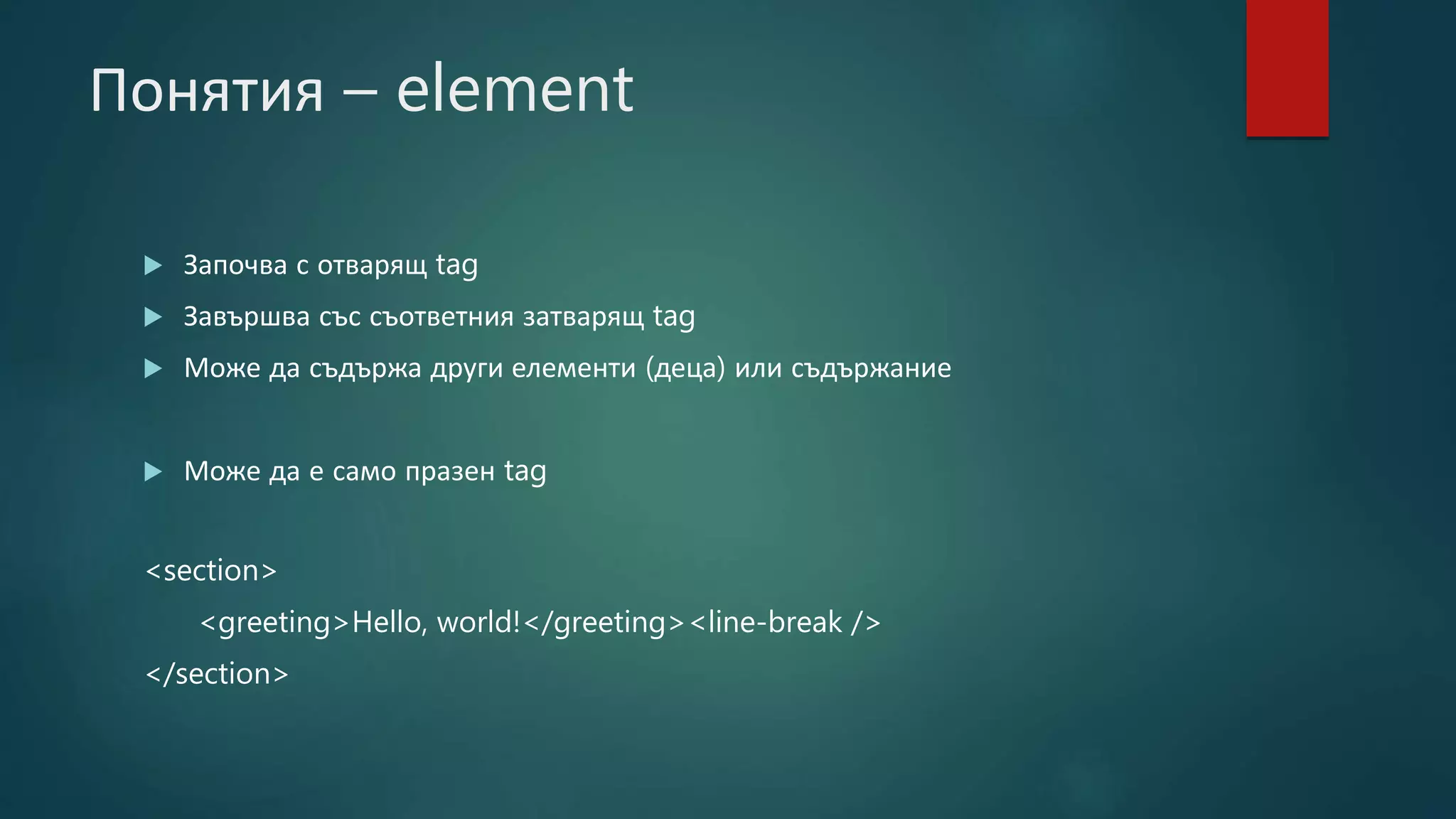 Понятия – element
 Започва с отварящ tag
 Завършва със съответния затварящ tag
 Може да съдържа други елементи (деца) или съдържание
 Може да е само празен tag
<section>
<greeting>Hello, world!</greeting><line-break />
</section>
 