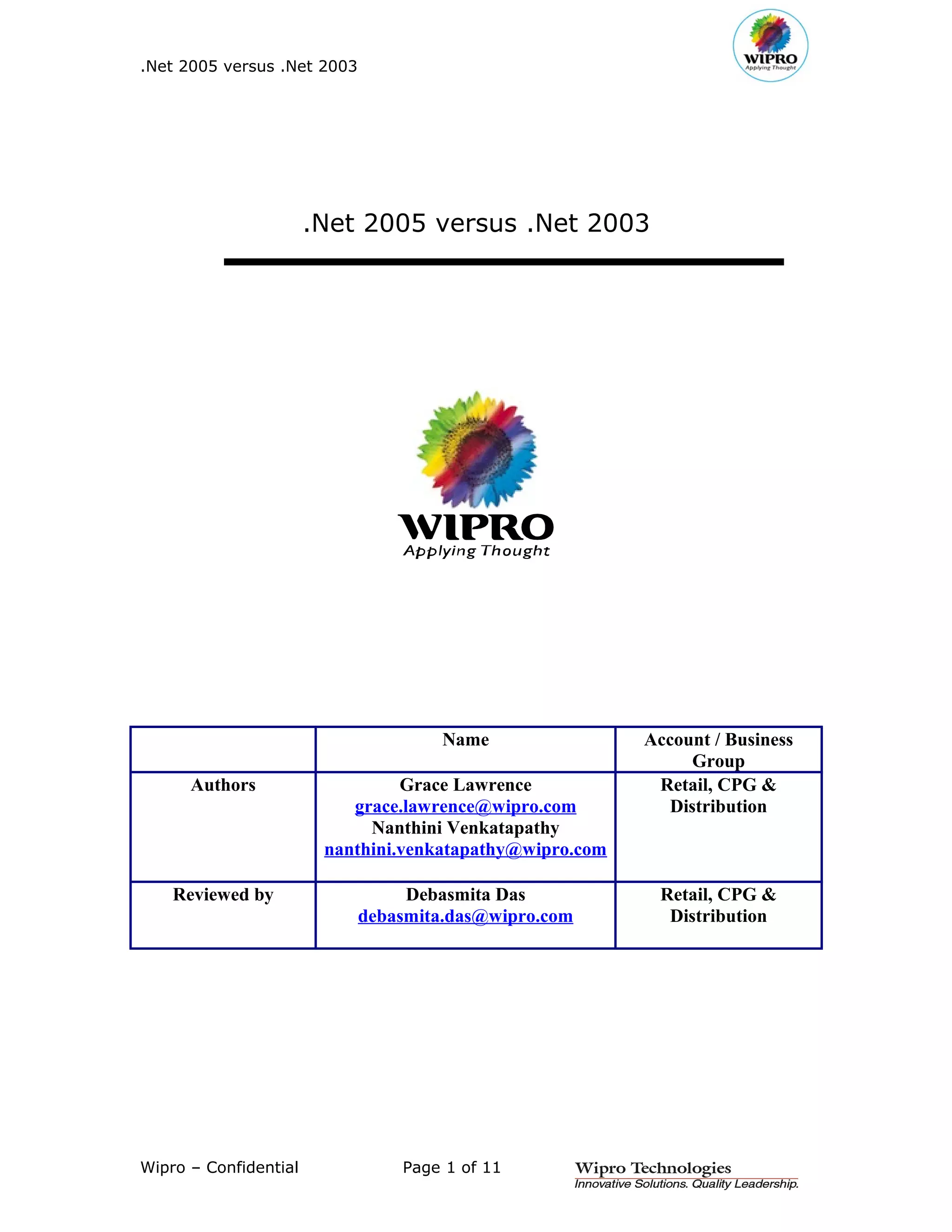 .Net 2005 versus .Net 2003




                       .Net 2005 versus .Net 2003




                                      Name                Account / Business
                                                                Group
      Authors                    Grace Lawrence            Retail, CPG &
                           grace.lawrence@wipro.com          Distribution
                             Nanthini Venkatapathy
                        nanthini.venkatapathy@wipro.com

    Reviewed by                   Debasmita Das            Retail, CPG &
                             debasmita.das@wipro.com        Distribution




Wipro – Confidential             Page 1 of 11
 