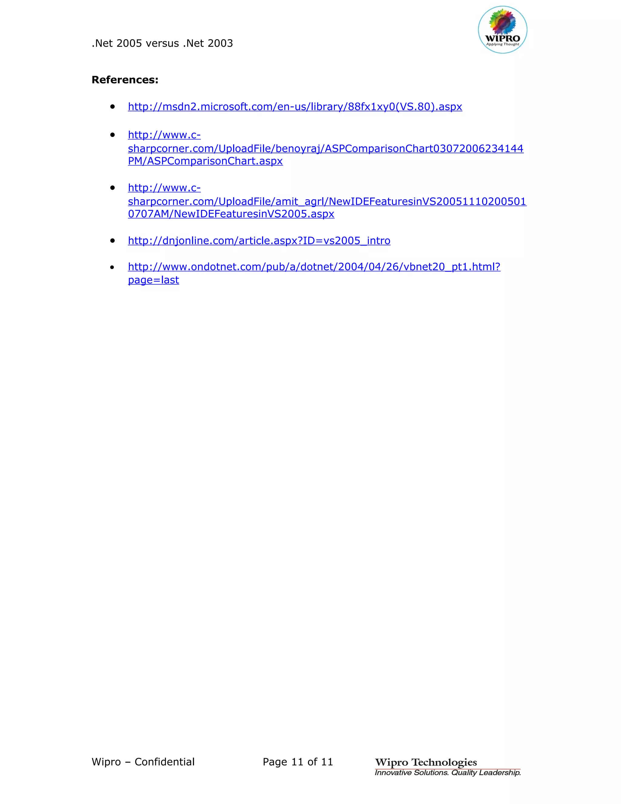 .Net 2005 versus .Net 2003


References:

   •   http://msdn2.microsoft.com/en-us/library/88fx1xy0(VS.80).aspx

   •   http://www.c-
       sharpcorner.com/UploadFile/benoyraj/ASPComparisonChart03072006234144
       PM/ASPComparisonChart.aspx

   •   http://www.c-
       sharpcorner.com/UploadFile/amit_agrl/NewIDEFeaturesinVS20051110200501
       0707AM/NewIDEFeaturesinVS2005.aspx

   •   http://dnjonline.com/article.aspx?ID=vs2005_intro

   •   http://www.ondotnet.com/pub/a/dotnet/2004/04/26/vbnet20_pt1.html?
       page=last




Wipro – Confidential            Page 11 of 11
 