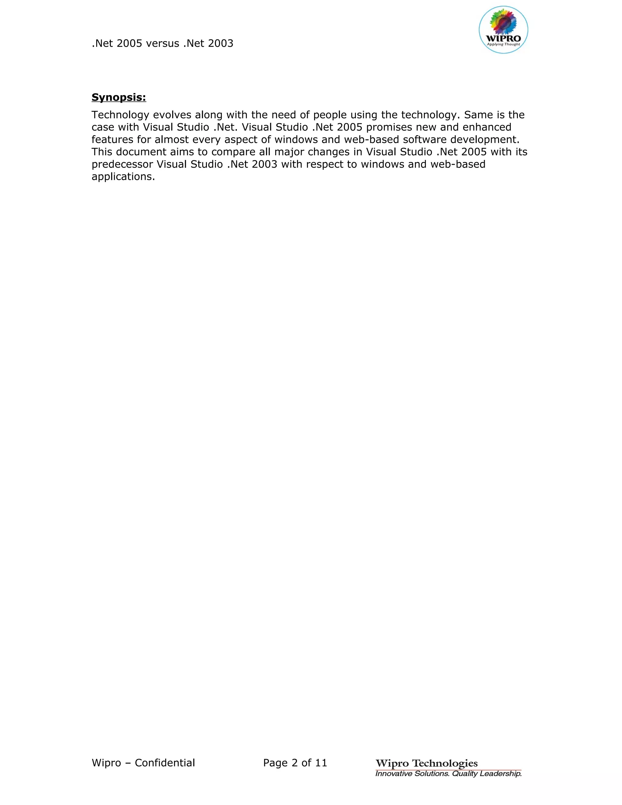 .Net 2005 versus .Net 2003




Synopsis:
Technology evolves along with the need of people using the technology. Same is the
case with Visual Studio .Net. Visual Studio .Net 2005 promises new and enhanced
features for almost every aspect of windows and web-based software development.
This document aims to compare all major changes in Visual Studio .Net 2005 with its
predecessor Visual Studio .Net 2003 with respect to windows and web-based
applications.




Wipro – Confidential            Page 2 of 11
 
