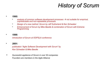History of ScrumHistory of Scrum
 1995:
 analysis of common software development processes  not suitable for empirical,
unpredictable and non-repeatable processes
 Design of a new method: Scrum by Jeff Sutherland & Ken Schwaber
 Enhancement of Scrum by Mike Beedle & combination of Scrum with Extreme
Programming
 1996:
introduction of Scrum at OOPSLA conference
 2001:
publication “Agile Software Development with Scrum” by
Ken Schwaber & Mike Beedle
 Successful appliance of Scrum in over 50 companies
Founders are members in the Agile Alliance
 