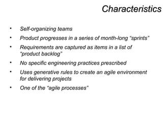 CharacteristicsCharacteristics
 Self-organizing teams
 Product progresses in a series of month-long “sprints”
 Requirements are captured as items in a list of
“product backlog”
 No specific engineering practices prescribed
 Uses generative rules to create an agile environment
for delivering projects
 One of the “agile processes”
 