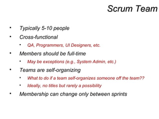 Scrum TeamScrum Team
 Typically 5-10 people
 Cross-functional
 QA, Programmers, UI Designers, etc.
 Members should be full-time
 May be exceptions (e.g., System Admin, etc.)
 Teams are self-organizing
 What to do if a team self-organizes someone off the team??
 Ideally, no titles but rarely a possibility
 Membership can change only between sprints
 