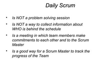 Daily ScrumDaily Scrum
 Is NOT a problem solving session
 Is NOT a way to collect information about
WHO is behind the schedule
 Is a meeting in which team members make
commitments to each other and to the Scrum
Master
 Is a good way for a Scrum Master to track the
progress of the Team
 