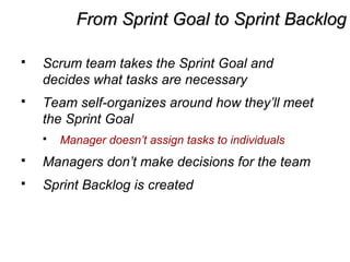 From Sprint Goal to Sprint BacklogFrom Sprint Goal to Sprint Backlog
 Scrum team takes the Sprint Goal and
decides what tasks are necessary
 Team self-organizes around how they’ll meet
the Sprint Goal
 Manager doesn’t assign tasks to individuals
 Managers don’t make decisions for the team
 Sprint Backlog is created
 