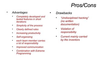 Pros/ConsPros/Cons
 Advantages
 Completely developed and
tested features in short
iterations
 Simplicity of the process
 Clearly defined rules
 Increasing productivity
 Self-organizing
 each team member carries
a lot of responsibility
 Improved communication
 Combination with Extreme
Programming
 Drawbacks
 “Undisciplined hacking”
(no written
documentation)
 Violation of
responsibility
 Current mainly carried
by the inventors
 