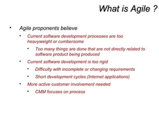 What is Agile ?What is Agile ?
 Agile proponents believe
 Current software development processes are too
heavyweight or cumbersome
 Too many things are done that are not directly related to
software product being produced
 Current software development is too rigid
 Difficulty with incomplete or changing requirements
 Short development cycles (Internet applications)
 More active customer involvement needed
 CMM focuses on process
 