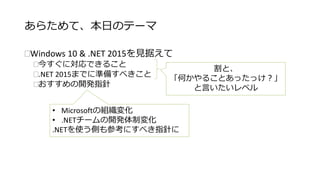あらためて、本日のテーマ 
Windows 10 & .NET 2015を見据えて 
今すぐに対応できること 
.NET 2015までに準備すべきこと 
おすすめの開発指針 
割と、 
「何かやることあったっけ？」 
と言いたいレベル 
• Microsoftの組織変化 
• .NETチームの開発体制変化 
.NETを使う側も参考にすべき指針に 
 