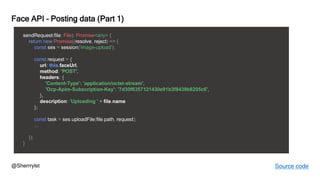 @Sherrrylst
Face API – Posting data (Part 1)
sendRequest(file: File): Promise<any> {
return new Promise((resolve, reject) => {
const ses = session('image-upload');
const request = {
url: this.faceUrl,
method: 'POST',
headers: {
'Content-Type': 'application/octet-stream',
'Ocp-Apim-Subscription-Key': '7d30f6357121430e91b3f8439b8205c6',
},
description: 'Uploading ' + file.name
};
const task = ses.uploadFile(file.path, request);
...
});
}
Source code
 