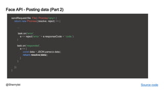 @Sherrrylst
Face API – Posting data (Part 2)
sendRequest(file: File): Promise<any> {
return new Promise((resolve, reject) => {
...
task.on('error',
e => reject('error ' + e.responseCode + ' code.')
)
task.on('responded',
e => {
const data = JSON.parse(e.data);
return resolve(data);
}
);
});
}
Source code
 