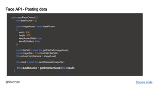 @Sherrrylst
Face API – Posting data
async runFaceDetect() {
this.dataSource = [];
const imageAsset = await takePicture(
{
width: 300,
height: 500,
keepAspectRatio: true,
saveToGallery: false
});
const filePath = await this.getFilePath(imageAsset);
const imageFile = File.fromPath(filePath);
this.pictureFromCamera = imageAsset;
this.result = await this.sendRequest(imageFile);
this.dataSource = getEmotionData(this.result);
}
Source code
 