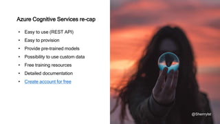 Azure Cognitive Services re-cap
@Sherrrylst
• Easy to use (REST API)
• Easy to provision
• Provide pre-trained models
• Possibility to use custom data
• Free training resources
• Detailed documentation
• Create account for free
 