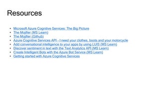 Resources
• Microsoft Azure Cognitive Services: The Big Picture
• The Mojifier (MS Learn)
• The Mojifier (Github)
• Azure Cognitive Services API - I need your clothes, boots and your motorcycle
• Add conversational intelligence to your apps by using LUIS (MS Learn)
• Discover sentiment in text with the Text Analytics API (MS Learn)
• Create Intelligent Bots with the Azure Bot Service (MS Learn)
• Getting started with Azure Cognitive Services
 