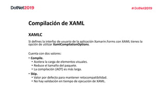 Compilación de XAML
Si defines la interfaz de usuario de la aplicación Xamarin.Forms con XAML tienes la
opción de utilizar XamlCompilationOptions.
Cuenta con dos valores:
• Compile.
• Acelera la carga de elementos visuales.
• Reduce el tamaño del paquete.
• La compilación (AOT) es más larga.
• Skip.
• Valor por defecto para mantener retocompatibilidad.
• No hay validación en tiempo de ejecución de XAML.
XAMLC
 