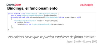 Bindings, el funcionamiento
public abstract class BindableObject : INotifyPropertyChanged {
public event PropertyChangedEventHandler PropertyChanged;
protected virtual void OnPropertyChanged([CallerMemberName] string propertyName = null)
{
PropertyChangedEventHandler handler = PropertyChanged;
if (handler != null)
handler(this, new PropertyChangedEventArgs(propertyName));
}
//...
}
“No enlaces cosas que se pueden establecer de forma estática”
Jason Smith - Evolve 2016
 