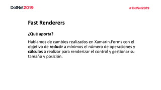 Fast Renderers
Hablamos de cambios realizados en Xamarin.Forms con el
objetivo de reducir a mínimos el número de operaciones y
cálculos a realizar para renderizar el control y gestionar su
tamaño y posición.
¿Qué aporta?
 