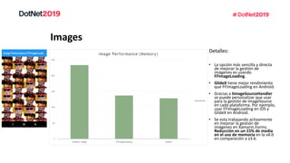 Images
Detalles:
• La opción más sencilla y directa
de mejorar la gestión de
imágenes es usando
FFImageLoading.
• GlideX tiene mejor rendimiento
que FFImageLoading en Android.
• Gracias a IImageSourceHandler
se puede personalizar que usar
para la gestión de ImageSource
en cada plataforma. Por ejemplo,
usar FFImageLoading en iOS y
GlideX en Android.
• Se esta trabajando activamente
en mejorar la gestión de
imágenes en Xamarin.Forms.
Reducción en un 15% de media
en el uso de memoria en la v4.0
en comparación a v3.6.
 