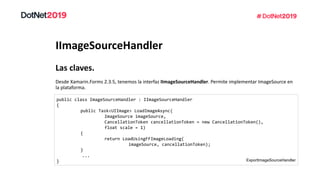IImageSourceHandler
Desde Xamarin.Forms 2.3.5, tenemos la interfaz IImageSourceHandler. Permite implementar ImageSource en
la plataforma.
Las claves.
public class ImageSourceHandler : IImageSourceHandler
{
public Task<UIImage> LoadImageAsync(
ImageSource imageSource,
CancellationToken cancellationToken = new CancellationToken(),
float scale = 1)
{
return LoadUsingFFImageLoading(
imageSource, cancellationToken);
}
...
} ExportImageSourceHandler
 