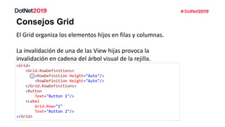 Consejos Grid
El Grid organiza los elementos hijos en filas y columnas.
La invalidación de una de las View hijas provoca la
invalidación en cadena del árbol visual de la rejilla.
<Grid>
<Grid.RowDefinitions>
<RowDefinition Height="Auto"/>
<RowDefinition Height="Auto"/>
</Grid.RowDefinitions>
<Button
Text="Button 1"/>
<Label
Grid.Row="1"
Text="Button 2"/>
</Grid>
 