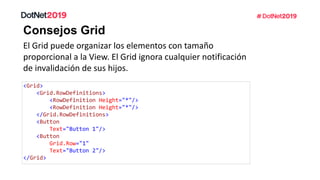 Consejos Grid
El Grid puede organizar los elementos con tamaño
proporcional a la View. El Grid ignora cualquier notificación
de invalidación de sus hijos.
<Grid>
<Grid.RowDefinitions>
<RowDefinition Height="*"/>
<RowDefinition Height="*"/>
</Grid.RowDefinitions>
<Button
Text="Button 1"/>
<Button
Grid.Row="1"
Text="Button 2"/>
</Grid>
 