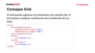 Consejos Grid
El Grid puede organizar los elementos con tamaño fijo. El
Grid ignora cualquier notificación de invalidación de sus
hijos.
<Grid>
<Grid.RowDefinitions>
<RowDefinition Height="150"/>
<RowDefinition Height="150"/>
</Grid.RowDefinitions>
<Button
Text="Button 1"/>
<Button
Grid.Row="1"
Text="Button 2"/>
</Grid>
 