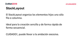 StackLayout
El StackLayout organiza los elementos hijos una sóla
fila o columna.
Ideal para la creación sencilla y de forma rápida de
forma secuencial.
CUIDADO!, puede llevar a la anidación excesiva.
 