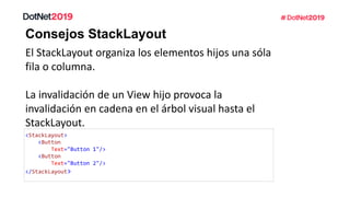Consejos StackLayout
El StackLayout organiza los elementos hijos una sóla
fila o columna.
La invalidación de un View hijo provoca la
invalidación en cadena en el árbol visual hasta el
StackLayout.
<StackLayout>
<Button
Text="Button 1"/>
<Button
Text="Button 2"/>
</StackLayout>
 