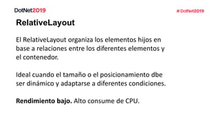 RelativeLayout
El RelativeLayout organiza los elementos hijos en
base a relaciones entre los diferentes elementos y
el contenedor.
Ideal cuando el tamaño o el posicionamiento dbe
ser dinámico y adaptarse a diferentes condiciones.
Rendimiento bajo. Alto consume de CPU.
 