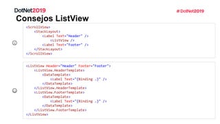 Consejos ListView
<ScrollView>
<StackLayout>
<Label Text="Header" />
<ListView />
<Label Text="Footer" />
</StackLayout>
</ScrollView>
<ListView Header="Header" Footer="Footer">
<ListView.HeaderTemplate>
<DataTemplate>
<Label Text="{Binding .}" />
</DataTemplate>
</ListView.HeaderTemplate>
<ListView.FooterTemplate>
<DataTemplate>
<Label Text="{Binding .}" />
</DataTemplate>
</ListView.FooterTemplate>
</ListView>
 
