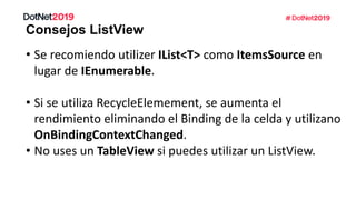Consejos ListView
• Se recomiendo utilizer IList<T> como ItemsSource en
lugar de IEnumerable.
• Si se utiliza RecycleElemement, se aumenta el
rendimiento eliminando el Binding de la celda y utilizano
OnBindingContextChanged.
• No uses un TableView si puedes utilizar un ListView.
 