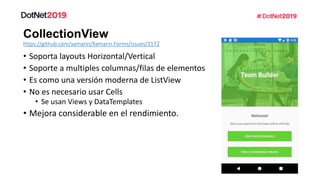 • Soporta layouts Horizontal/Vertical
• Soporte a multiples columnas/filas de elementos
• Es como una versión moderna de ListView
• No es necesario usar Cells
• Se usan Views y DataTemplates
• Mejora considerable en el rendimiento.
https://github.com/xamarin/Xamarin.Forms/issues/3172
 